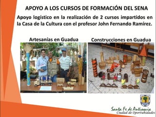 Apoyo logístico en la realización de 2 cursos impartidos en
la Casa de la Cultura con el profesor John Fernando Ramírez.
APOYO A LOS CURSOS DE FORMACIÓN DEL SENA
Construcciones en GuaduaArtesanías en Guadua
 