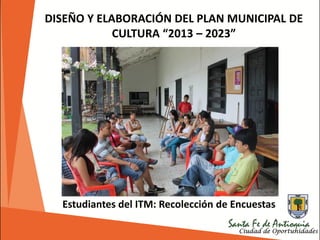 DISEÑO Y ELABORACIÓN DEL PLAN MUNICIPAL DE
CULTURA “2013 – 2023”
Estudiantes del ITM: Recolección de Encuestas
 