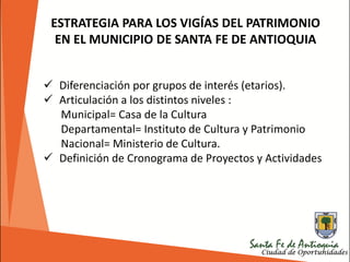  Diferenciación por grupos de interés (etarios).
 Articulación a los distintos niveles :
Municipal= Casa de la Cultura
Departamental= Instituto de Cultura y Patrimonio
Nacional= Ministerio de Cultura.
 Definición de Cronograma de Proyectos y Actividades
ESTRATEGIA PARA LOS VIGÍAS DEL PATRIMONIO
EN EL MUNICIPIO DE SANTA FE DE ANTIOQUIA
 