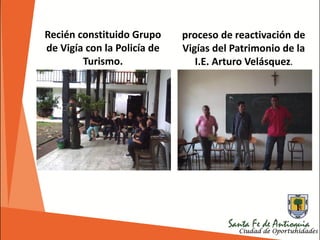 Recién constituido Grupo
de Vigía con la Policía de
Turismo.
proceso de reactivación de
Vigías del Patrimonio de la
I.E. Arturo Velásquez.
 