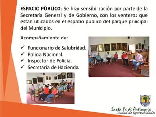 ESPACIO PÚBLICO: Se hizo sensibilización por parte de la
Secretaría General y de Gobierno, con los venteros que
están ubicados en el espacio público del parque principal
del Municipio.
Acompañamiento de:
 Funcionario de Salubridad.
 Policía Nacional.
 Inspector de Policía.
 Secretaría de Hacienda.
 