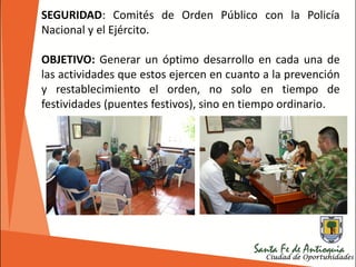 SEGURIDAD: Comités de Orden Público con la Policía
Nacional y el Ejército.
OBJETIVO: Generar un óptimo desarrollo en cada una de
las actividades que estos ejercen en cuanto a la prevención
y restablecimiento el orden, no solo en tiempo de
festividades (puentes festivos), sino en tiempo ordinario.
 