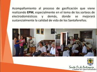 Acompañamiento al proceso de gasificación que viene
realizando EPM, especialmente en el tema de los sorteos de
electrodomésticos y demás, donde se mejorará
sustancialmente la calidad de vida de los Santafereños.
 