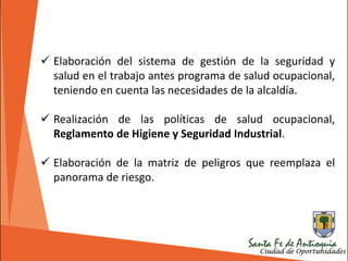  Elaboración del sistema de gestión de la seguridad y
salud en el trabajo antes programa de salud ocupacional,
teniendo en cuenta las necesidades de la alcaldía.
 Realización de las políticas de salud ocupacional,
Reglamento de Higiene y Seguridad Industrial.
 Elaboración de la matriz de peligros que reemplaza el
panorama de riesgo.
 