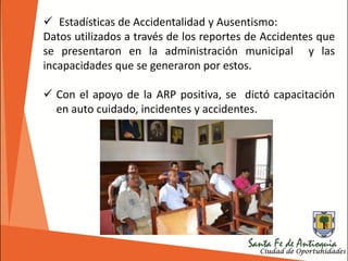  Estadísticas de Accidentalidad y Ausentismo:
Datos utilizados a través de los reportes de Accidentes que
se presentaron en la administración municipal y las
incapacidades que se generaron por estos.
 Con el apoyo de la ARP positiva, se dictó capacitación
en auto cuidado, incidentes y accidentes.
 