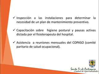  Inspección a las instalaciones para determinar la
necesidad de un plan de mantenimiento preventivo.
 Capacitación sobre higiene postural y pausas activas
dictada por el fisioterapeuta del hospital.
 Asistencia a reuniones mensuales del COPASO (comité
paritario de salud ocupacional).
 