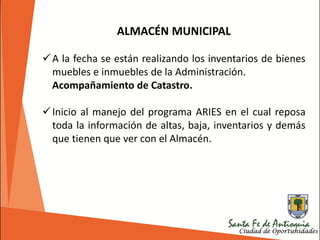 ALMACÉN MUNICIPAL
A la fecha se están realizando los inventarios de bienes
muebles e inmuebles de la Administración.
Acompañamiento de Catastro.
Inicio al manejo del programa ARIES en el cual reposa
toda la información de altas, baja, inventarios y demás
que tienen que ver con el Almacén.
 
