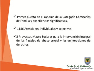  Primer puesto en el ranquin de la Categoría Comisarías
de Familia y experiencias significativas.
 1186 Atenciones individuales y colectivas.
3 Proyectos Macro Sociales para la intervención integral
de los flagelos de abuso sexual y las vulneraciones de
derechos.
 