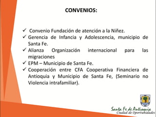  Convenio Fundación de atención a la Niñez.
 Gerencia de Infancia y Adolescencia, municipio de
Santa Fe.
 Alianza Organización internacional para las
migraciones
 EPM – Municipio de Santa Fe.
 Cooperación entre CFA Cooperativa Financiera de
Antioquia y Municipio de Santa Fe, (Seminario no
Violencia intrafamiliar).
CONVENIOS:
 
