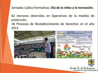 Jornadas Lúdico Formativas: Día de la niñez y la recreación.
62 menores detenidos en Operativos de la medida de
protección.
18 Procesos de Restablecimiento de Derechos en el año
2013
 
