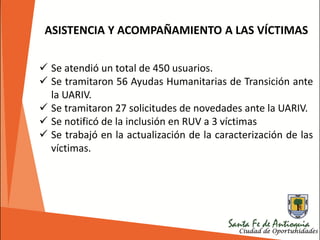  Se atendió un total de 450 usuarios.
 Se tramitaron 56 Ayudas Humanitarias de Transición ante
la UARIV.
 Se tramitaron 27 solicitudes de novedades ante la UARIV.
 Se notificó de la inclusión en RUV a 3 víctimas
 Se trabajó en la actualización de la caracterización de las
víctimas.
ASISTENCIA Y ACOMPAÑAMIENTO A LAS VÍCTIMAS
 