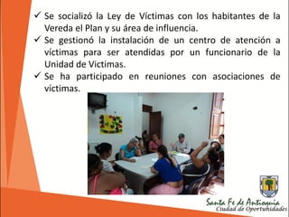 Se socializó la Ley de Víctimas con los habitantes de la
Vereda el Plan y su área de influencia.
 Se gestionó la instalación de un centro de atención a
víctimas para ser atendidas por un funcionario de la
Unidad de Victimas.
 Se ha participado en reuniones con asociaciones de
víctimas.
 