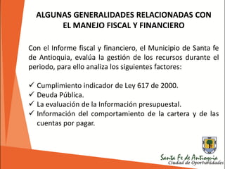185
ALGUNAS GENERALIDADES RELACIONADAS CON
EL MANEJO FISCAL Y FINANCIERO
Con el Informe fiscal y financiero, el Municipio de Santa fe
de Antioquia, evalúa la gestión de los recursos durante el
periodo, para ello analiza los siguientes factores:
 Cumplimiento indicador de Ley 617 de 2000.
 Deuda Pública.
 La evaluación de la Información presupuestal.
 Información del comportamiento de la cartera y de las
cuentas por pagar.
 