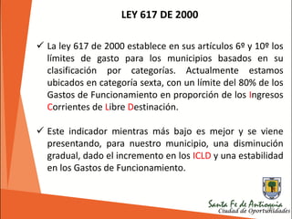 186
LEY 617 DE 2000
 La ley 617 de 2000 establece en sus artículos 6º y 10º los
límites de gasto para los municipios basados en su
clasificación por categorías. Actualmente estamos
ubicados en categoría sexta, con un límite del 80% de los
Gastos de Funcionamiento en proporción de los Ingresos
Corrientes de Libre Destinación.
 Este indicador mientras más bajo es mejor y se viene
presentando, para nuestro municipio, una disminución
gradual, dado el incremento en los ICLD y una estabilidad
en los Gastos de Funcionamiento.
 