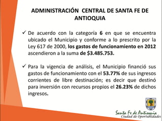189
ADMINISTRACIÓN CENTRAL DE SANTA FE DE
ANTIOQUIA
 De acuerdo con la categoría 6 en que se encuentra
ubicado el Municipio y conforme a lo prescrito por la
Ley 617 de 2000, los gastos de funcionamiento en 2012
ascendieron a la suma de $3.485.753.
 Para la vigencia de análisis, el Municipio financió sus
gastos de funcionamiento con el 53.77% de sus ingresos
corrientes de libre destinación; es decir que destinó
para inversión con recursos propios el 26.23% de dichos
ingresos.
 