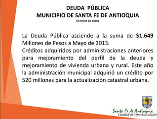 191
DEUDA PÚBLICA
MUNICIPIO DE SANTA FE DE ANTIOQUIA
En Miles de pesos
La Deuda Pública asciende a la suma de $1.649
Millones de Pesos a Mayo de 2013.
Créditos adquiridos por administraciones anteriores
para mejoramiento del perfil de la deuda y
mejoramiento de vivienda urbana y rural. Este año
la administración municipal adquirió un crédito por
520 millones para la actualización catastral urbana.
 