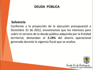 195
DEUDA PÚBLICA
Solvencia
Conforme a la proyección de la ejecución presupuestal a
Diciembre 31 de 2012, encontramos que los intereses para
cubrir el servicio de la deuda pública adquirida por la Entidad
territorial, demandan el 2.19% del ahorro operacional
generado durante la vigencia fiscal que se analiza.
 