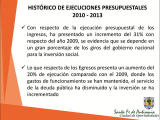 HISTÓRICO DE EJECUCIONES PRESUPUESTALES
2010 - 2013
 Con respecto de la ejecución presupuestal de los
ingresos, ha presentado un incremento del 31% con
respecto del año 2009, se evidencia que se depende en
un gran porcentaje de los giros del gobierno nacional
para la inversión social.
 Lo que respecta de los Egresos presenta un aumento del
20% de ejecución comparado con el 2009, donde los
gastos de funcionamiento se han mantenido, el servicio
de la deuda pública ha disminuido y la inversión se ha
incrementado
 