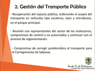 2. Gestión del Transporte Público
- Recuperación del espacio público, ordenando el acopio del
transporte en vehículos tipo escaleras, taxis y microbuses,
en el parque principal.
- Reunión con representantes del sector de los motocarros,
compromisos de control a no autorizados y continuar con el
proceso de reglamentación.
- Compromiso de corregir problemática al transporte para
el Corregimiento de Sabanas.
 