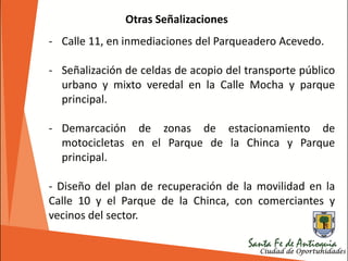 - Calle 11, en inmediaciones del Parqueadero Acevedo.
- Señalización de celdas de acopio del transporte público
urbano y mixto veredal en la Calle Mocha y parque
principal.
- Demarcación de zonas de estacionamiento de
motocicletas en el Parque de la Chinca y Parque
principal.
- Diseño del plan de recuperación de la movilidad en la
Calle 10 y el Parque de la Chinca, con comerciantes y
vecinos del sector.
Otras Señalizaciones
 