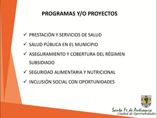 PROGRAMAS Y/O PROYECTOS
 PRESTACIÓN Y SERVICIOS DE SALUD
 SALUD PÚBLICA EN EL MUNICIPIO
 ASEGURAMIENTO Y COBERTURA DEL RÉGIMEN
SUBSIDIADO
 SEGURIDAD ALIMENTARIA Y NUTRICIONAL
 INCLUSIÓN SOCIAL CON OPORTUNIDADES
 