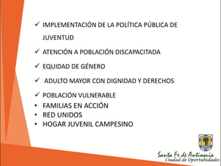  IMPLEMENTACIÓN DE LA POLÍTICA PÚBLICA DE
JUVENTUD
 ATENCIÓN A POBLACIÓN DISCAPACITADA
 EQUIDAD DE GÉNERO
 ADULTO MAYOR CON DIGNIDAD Y DERECHOS
 POBLACIÓN VULNERABLE
• FAMILIAS EN ACCIÓN
• RED UNIDOS
• HOGAR JUVENIL CAMPESINO
 