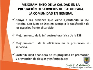 MEJORAMIENTO DE LA CALIDAD EN LA
PRESTACIÓN DE SERVICIOS DE SALUD PARA
LA COMUNIDAD EN GENERAL
 Apoyo a las acciones que viene ejecutando la ESE
Hospital San Juan de Dios en cuanto a la satisfacción de
los usuarios frente al servicio.
 Mejoramiento de la infraestructura física de la ESE.
 Mejoramiento de la eficiencia en la prestación se
servicios.
 Sostenibilidad financiera de los programa de promoción
y prevención de riesgos y enfermedades
 