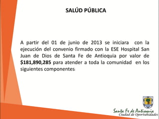 SALÚD PÚBLICA
A partir del 01 de junio de 2013 se iniciara con la
ejecución del convenio firmado con la ESE Hospital San
Juan de Dios de Santa Fe de Antioquia por valor de
$181,890,285 para atender a toda la comunidad en los
siguientes componentes:
 