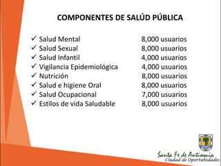 COMPONENTES DE SALÚD PÚBLICA
 Salud Mental 8,000 usuarios
 Salud Sexual 8,000 usuarios
 Salud Infantil 4,000 usuarios
 Vigilancia Epidemiológica 4,000 usuarios
 Nutrición 8,000 usuarios
 Salud e higiene Oral 8,000 usuarios
 Salud Ocupacional 7,000 usuarios
 Estilos de vida Saludable 8,000 usuarios
 