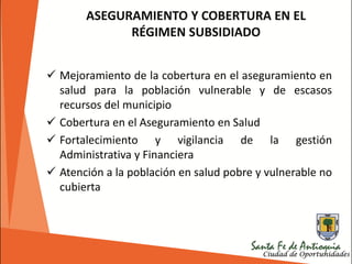 ASEGURAMIENTO Y COBERTURA EN EL
RÉGIMEN SUBSIDIADO
 Mejoramiento de la cobertura en el aseguramiento en
salud para la población vulnerable y de escasos
recursos del municipio
 Cobertura en el Aseguramiento en Salud
 Fortalecimiento y vigilancia de la gestión
Administrativa y Financiera
 Atención a la población en salud pobre y vulnerable no
cubierta
 