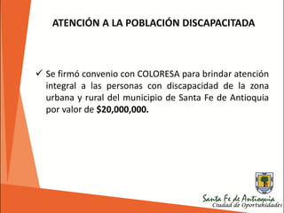 ATENCIÓN A LA POBLACIÓN DISCAPACITADA
 Se firmó convenio con COLORESA para brindar atención
integral a las personas con discapacidad de la zona
urbana y rural del municipio de Santa Fe de Antioquia
por valor de $20,000,000.
 