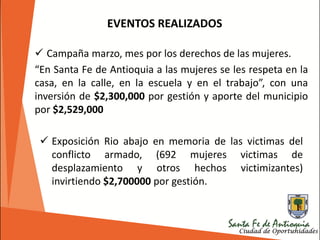  Campaña marzo, mes por los derechos de las mujeres.
“En Santa Fe de Antioquia a las mujeres se les respeta en la
casa, en la calle, en la escuela y en el trabajo”, con una
inversión de $2,300,000 por gestión y aporte del municipio
por $2,529,000
EVENTOS REALIZADOS
 Exposición Rio abajo en memoria de las victimas del
conflicto armado, (692 mujeres victimas de
desplazamiento y otros hechos victimizantes)
invirtiendo $2,700000 por gestión.
 