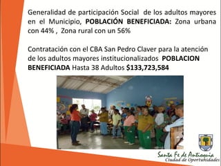 Generalidad de participación Social de los adultos mayores
en el Municipio, POBLACIÓN BENEFICIADA: Zona urbana
con 44% , Zona rural con un 56%
Contratación con el CBA San Pedro Claver para la atención
de los adultos mayores institucionalizados POBLACION
BENEFICIADA Hasta 38 Adultos $133,723,584
 