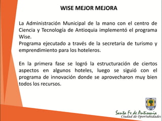 La Administración Municipal de la mano con el centro de
Ciencia y Tecnología de Antioquia implementó el programa
Wise.
Programa ejecutado a través de la secretaria de turismo y
emprendimiento para los hoteleros.
En la primera fase se logró la estructuración de ciertos
aspectos en algunos hoteles, luego se siguió con el
programa de innovación donde se aprovecharon muy bien
todos los recursos.
WISE MEJOR MEJORA
 
