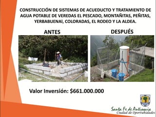CONSTRUCCIÓN DE SISTEMAS DE ACUEDUCTO Y TRATAMIENTO DE
AGUA POTABLE DE VEREDAS EL PESCADO, MONTAÑITAS, PEÑITAS,
YERBABUENAl, COLORADAS, EL RODEO Y LA ALDEA.
Valor Inversión: $661.000.000
ANTES DESPUÉS
 