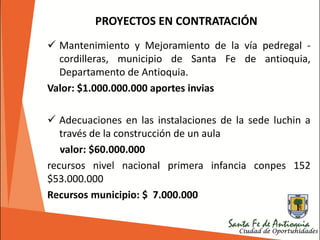 PROYECTOS EN CONTRATACIÓN
 Mantenimiento y Mejoramiento de la vía pedregal -
cordilleras, municipio de Santa Fe de antioquia,
Departamento de Antioquia.
Valor: $1.000.000.000 aportes invias
 Adecuaciones en las instalaciones de la sede luchin a
través de la construcción de un aula
valor: $60.000.000
recursos nivel nacional primera infancia conpes 152
$53.000.000
Recursos municipio: $ 7.000.000
 