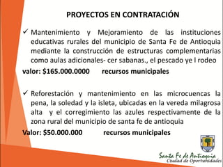 PROYECTOS EN CONTRATACIÓN
 Mantenimiento y Mejoramiento de las instituciones
educativas rurales del municipio de Santa Fe de Antioquia
mediante la construcción de estructuras complementarias
como aulas adicionales- cer sabanas., el pescado ye l rodeo
valor: $165.000.0000 recursos municipales
 Reforestación y mantenimiento en las microcuencas la
pena, la soledad y la isleta, ubicadas en la vereda milagrosa
alta y el corregimiento las azules respectivamente de la
zona rural del municipio de santa fe de antioquia
Valor: $50.000.000 recursos municipales
 