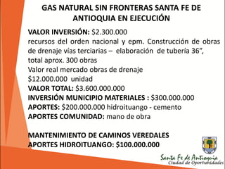 VALOR INVERSIÓN: $2.300.000
recursos del orden nacional y epm. Construcción de obras
de drenaje vías terciarias – elaboración de tubería 36”,
total aprox. 300 obras
Valor real mercado obras de drenaje
$12.000.000 unidad
VALOR TOTAL: $3.600.000.000
INVERSIÓN MUNICIPIO MATERIALES : $300.000.000
APORTES: $200.000.000 hidroituango - cemento
APORTES COMUNIDAD: mano de obra
MANTENIMIENTO DE CAMINOS VEREDALES
APORTES HIDROITUANGO: $100.000.000
GAS NATURAL SIN FRONTERAS SANTA FE DE
ANTIOQUIA EN EJECUCIÓN
 