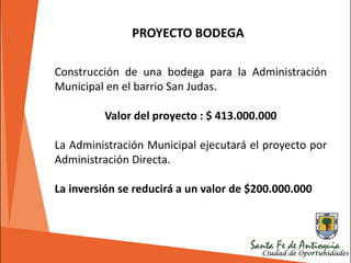 Construcción de una bodega para la Administración
Municipal en el barrio San Judas.
Valor del proyecto : $ 413.000.000
La Administración Municipal ejecutará el proyecto por
Administración Directa.
La inversión se reducirá a un valor de $200.000.000
PROYECTO BODEGA
 