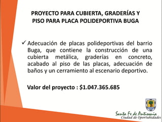  Adecuación de placas polideportivas del barrio
Buga, que contiene la construcción de una
cubierta metálica, graderías en concreto,
acabado al piso de las placas, adecuación de
baños y un cerramiento al escenario deportivo.
Valor del proyecto : $1.047.365.685
PROYECTO PARA CUBIERTA, GRADERÍAS Y
PISO PARA PLACA POLIDEPORTIVA BUGA
 