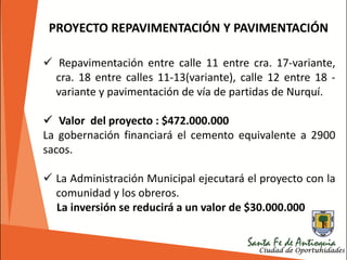 PROYECTO REPAVIMENTACIÓN Y PAVIMENTACIÓN
 Repavimentación entre calle 11 entre cra. 17-variante,
cra. 18 entre calles 11-13(variante), calle 12 entre 18 -
variante y pavimentación de vía de partidas de Nurquí.
 Valor del proyecto : $472.000.000
La gobernación financiará el cemento equivalente a 2900
sacos.
 La Administración Municipal ejecutará el proyecto con la
comunidad y los obreros.
La inversión se reducirá a un valor de $30.000.000
 