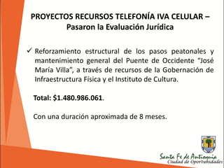 PROYECTOS RECURSOS TELEFONÍA IVA CELULAR –
Pasaron la Evaluación Jurídica
 Reforzamiento estructural de los pasos peatonales y
mantenimiento general del Puente de Occidente “José
María Villa”, a través de recursos de la Gobernación de
Infraestructura Física y el Instituto de Cultura.
Total: $1.480.986.061.
Con una duración aproximada de 8 meses.
 