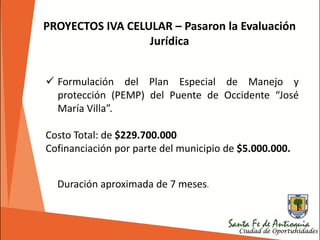 PROYECTOS IVA CELULAR – Pasaron la Evaluación
Jurídica
 Formulación del Plan Especial de Manejo y
protección (PEMP) del Puente de Occidente “José
María Villa”.
Costo Total: de $229.700.000
Cofinanciación por parte del municipio de $5.000.000.
Duración aproximada de 7 meses.
 