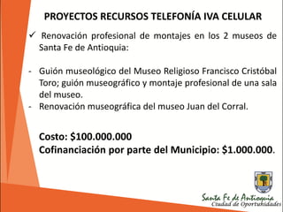 PROYECTOS RECURSOS TELEFONÍA IVA CELULAR
 Renovación profesional de montajes en los 2 museos de
Santa Fe de Antioquia:
- Guión museológico del Museo Religioso Francisco Cristóbal
Toro; guión museográfico y montaje profesional de una sala
del museo.
- Renovación museográfica del museo Juan del Corral.
Costo: $100.000.000
Cofinanciación por parte del Municipio: $1.000.000.
 