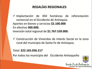REGALÍAS REGIONALES
 Implantación de 450 hectáreas de reforestación
comercial en el Occidente de Antioquia.
Aportes en bienes y servicios $2.100.000
En efectivo 300.000.
Inversión total regional de $1.767.539.000.
 Construcción de Viviendas de Interés Social en la zona
rural del municipio de Santa Fe de Antioquia.
Total: $22.165.036.217
Por todos los municipio del Occidente Antioqueño
 