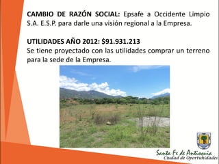 CAMBIO DE RAZÓN SOCIAL: Epsafe a Occidente Limpio
S.A. E.S.P. para darle una visión regional a la Empresa.
UTILIDADES AÑO 2012: $91.931.213
Se tiene proyectado con las utilidades comprar un terreno
para la sede de la Empresa.
 
