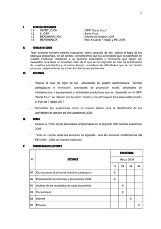 5



I.       DATOS INFORMATIVOS
       1.1.    INSTITUCIÓN                            : ISPP “Santa Cruz”
       1.2.    LUGAR                                  : Santa Cruz
       1.3.    DENOMINACIÓN                           : Informe de Gestión 2007
       1.4.    REFERENCIA                             : Plan Anual de Trabajo y PEI 2007.

II.        FUNDAMENTACIÓN
       Todo accionar humano amerita evaluación, como producto de ello, valorar el logro de los
       objetivos propuestos, en tal sentido, consideramos que las actividades que se planifican en
       nuestra institución obedecen a un accionar sistemático y consciente que deben ser
       evaluadas para tener un resultado claro de lo que se ha mejorado en bien de la formación
       de nuestros estudiantes y al mismo tiempo, considerar las dificultades que se han tenido
       para que posteriormente, se tomen las decisiones pertinentes.
III.       OBJETIVOS


       -    Valorar el nivel de logro de las        actividades de gestión administrativa,         técnico
            pedagógicas     e   innovación,   actividades   de   proyección   social,    actividades   de
            infraestructura y equipamiento y actividades productivas que se desarrolló en el ISPP
            “Santa Cruz”, en relación con la visión, misión y con el Proyecto Educativo Institucional y
            el Plan de Trabajo 2007.

       -    Considerar las sugerencias como un insumo básico para la planificación de las
            actividades de gestión del año académico 2008.

IV.        METAS
       -    Evaluar el 100% de las actividades programadas en el segundo ciclo del año académico
            2007.

       -    Tener en cuenta todas las acciones no logradas para las acciones modificatorias del
            PEI 2005 – 2009 de nuestra institución.

V.         CRONOGRAMA DE ACCIONES

                                                                                        CONOGRAMA

       Nº                               ACCIONES                                    Marzo 2008

                                                                               1s       2s    3s       4s

       01    Convocatoria al personal directivo y jerárquico                   X

       02    Presentación de informes y documentos 2008                        X

       03    Análisis de los resultados de cada documento                                X

       04    Consolidado                                                                 X

       05    Informe                                                                          X

       06    Difusión                                                                                  X
 