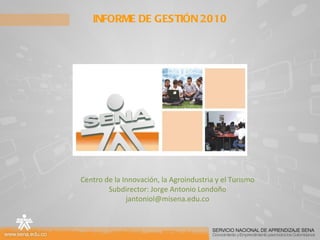 INFORME DE GESTIÓN 2010 Centro de la Innovación, la Agroindustria y el Turismo Subdirector: Jorge Antonio Londoño [email_address] 