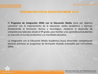 Informe de Gestión 2010 INTEGRACIÓN CON LA EDUCACIÓN MEDIA 2010  El  Programa de Integración SENA con la Educación Media  tiene por objetivo contribuir con el mejoramiento de la educación media (académica y técnica), fortaleciendo la formación técnica y tecnológica, mediante el desarrollo de competencias laborales desde el 9º grado, para facilitar a los aprendices/estudiantes su inserción al mundo productivo y su movilidad educativa. La Integración con la Educación Media Académica busca desarrollar competencias técnicas previstas en programas de formación titulada orientados por instructores SENA. 
