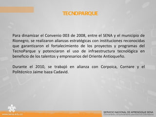 TECNOPARQUE  Para dinamizar el Convenio 003 de 2008, entre el SENA y el municipio de Rionegro, se realizaron alianzas estratégicas con instituciones reconocidas que garantizaron el fortalecimiento de los proyectos y programas del TecnoParque y potenciaron el uso de infraestructura tecnológica en beneficio de los talentos y empresarios del Oriente Antioqueño. Durante el 2010, se trabajó en alianza con Corpoica, Cornare y el Politécnico Jaime Isaza Cadavid.  